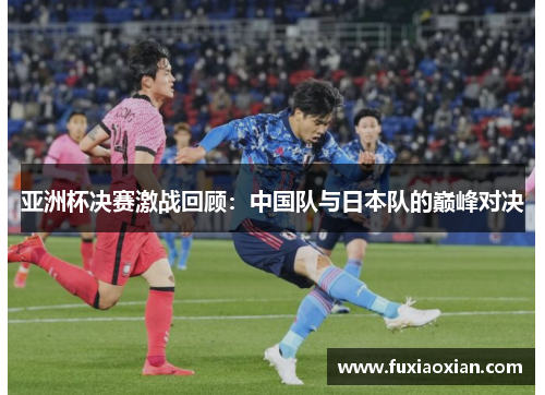 亚洲杯决赛激战回顾：中国队与日本队的巅峰对决